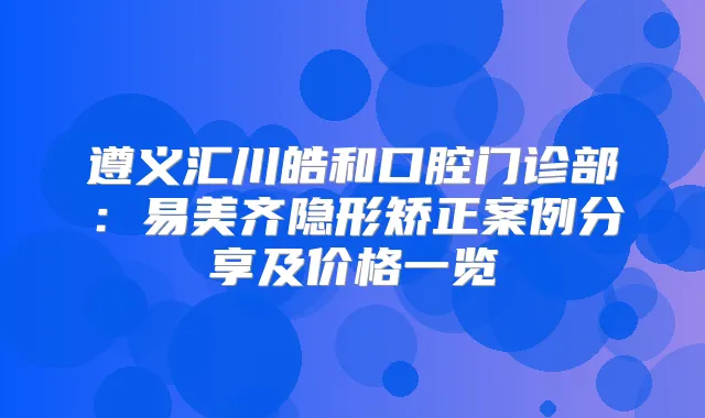 遵义汇川皓和口腔门诊部:易美齐隐形矫正案例分享及价格一览