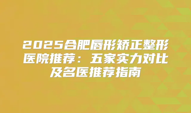 2025合肥唇形矫正整形医院推荐:五家实力对比及名医推荐指南