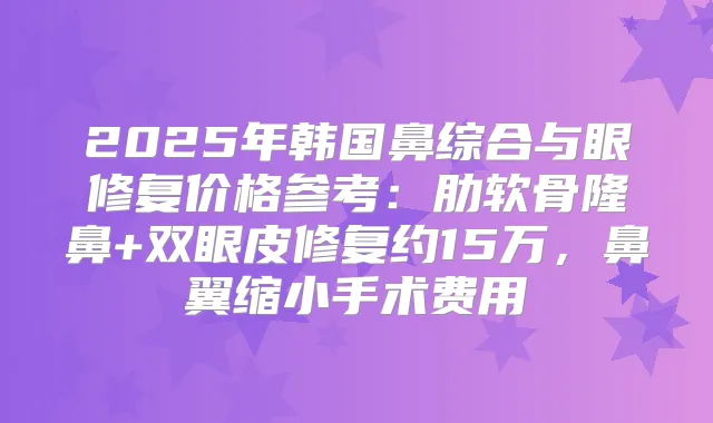2025年韩国鼻综合与眼修复价格参考：肋软骨隆鼻+双眼皮修复约15万，鼻翼缩小手术费用