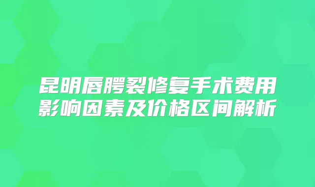 昆明唇腭裂修复手术费用影响因素及价格区间解析