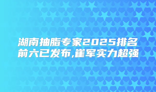 湖南抽脂专家2025排名前六已发布,崔军实力超强