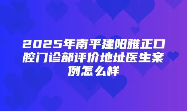 2025年南平建阳雅正口腔门诊部评价地址医生案例怎么样