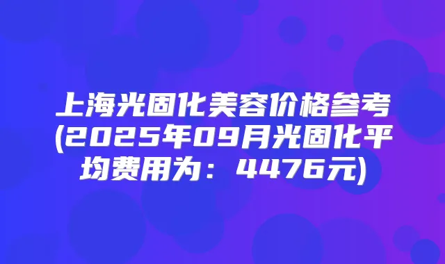 上海光固化美容价格参考(2025年09月光固化平均费用为：4476元)