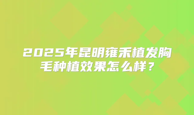 2025年昆明雍禾植发胸毛种植效果怎么样？