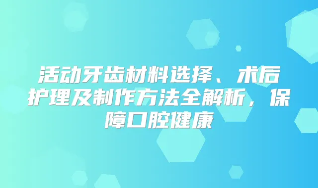活动牙齿材料选择、术后护理及制作方法全解析，保障口腔健康