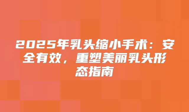 2025年乳头缩小手术：安全有效，重塑美丽乳头形态指南