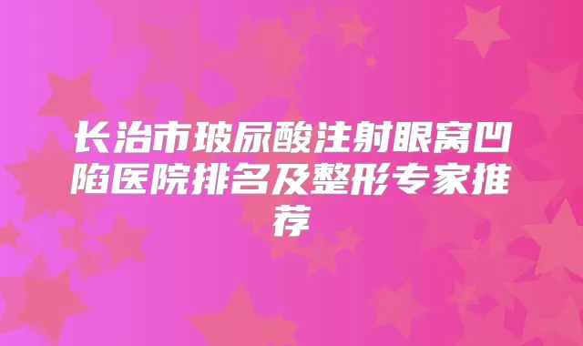 长治市玻尿酸注射眼窝凹陷医院排名及整形专家推荐
