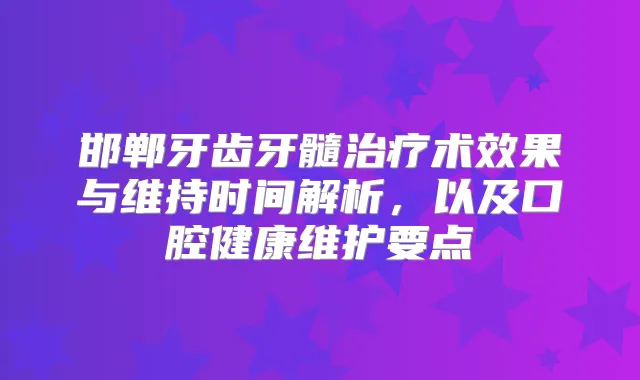 邯郸牙齿牙髓术效果与维持时间解析，以及口腔健康维护要点