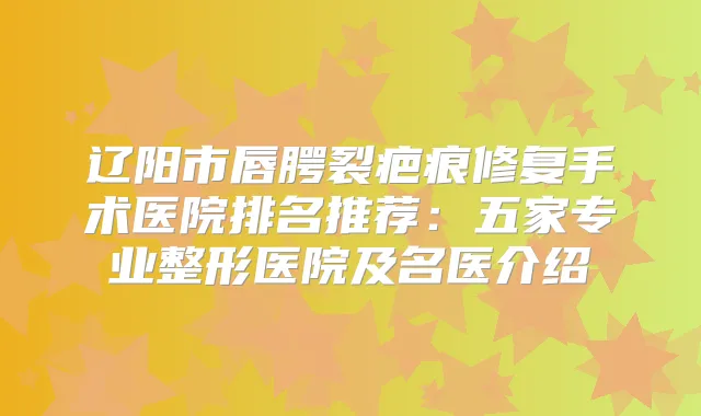 辽阳市唇腭裂疤痕修复手术医院排名推荐：五家专业整形医院及名医介绍