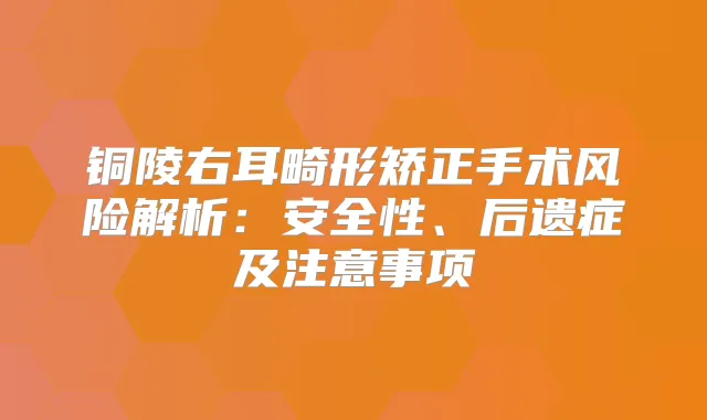 铜陵右耳畸形矫正手术风险解析:安全性、后遗症及注意事项