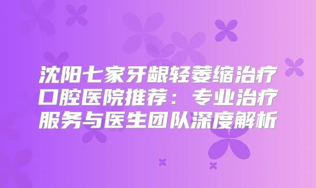 沈阳七家牙龈轻萎缩口腔医院推荐:专业服务与医生团队深度解析