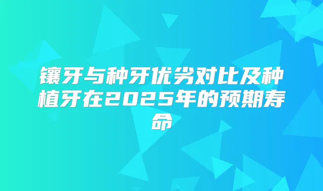 镶牙与种牙优劣对比及种植牙在2025年的预期寿命