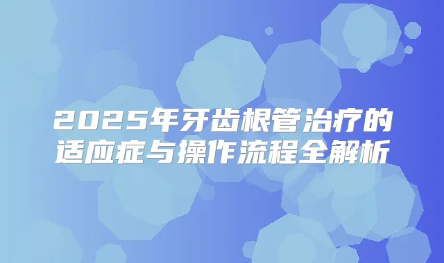2025年牙齿根管的适应症与操作流程全解析