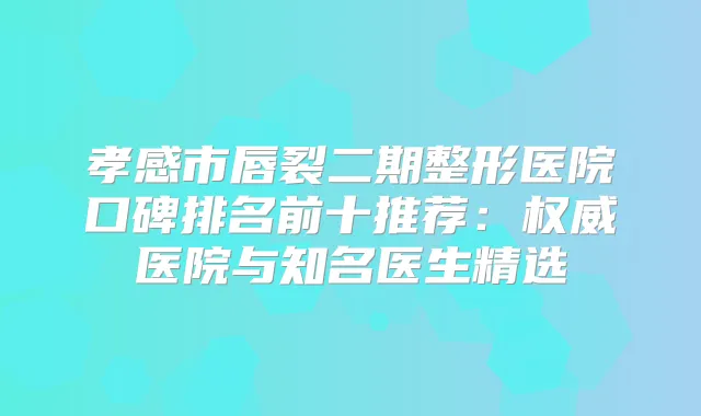 孝感市唇裂二期整形医院口碑排名前十推荐：医院与知名医生精选