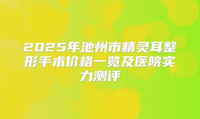 2025年池州市整形手术价格一览及医院实力测评