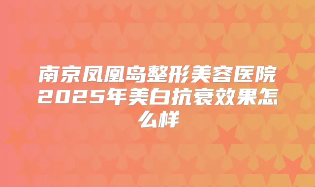 南京凤凰岛整形美容医院2025年美白抗衰效果怎么样