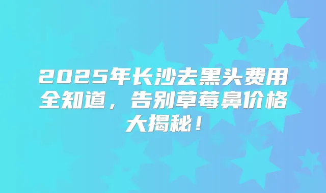 2025年长沙去黑头费用全知道，告别草莓鼻价格大揭秘！