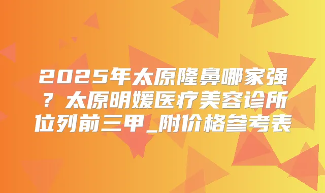 2025年太原隆鼻哪家强？太原明媛医疗美容诊所位列前三甲_附价格参考表