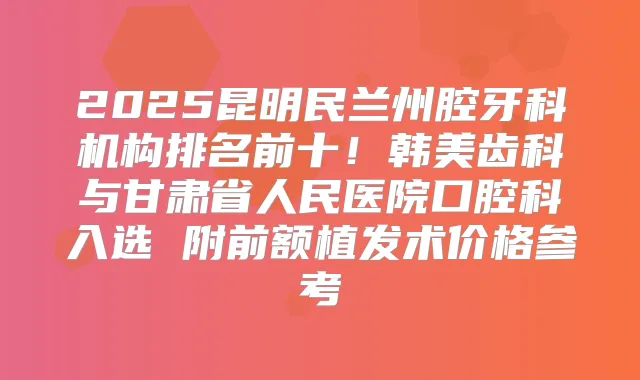 2025昆明民兰州腔牙科机构排名前十！韩美齿科与甘肃省人民医院口腔科入选 附前额植发术价格参考