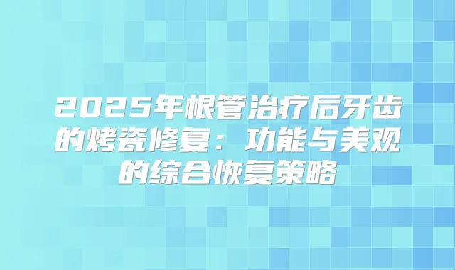 2025年根管后牙齿的烤瓷修复：功能与美观的综合恢复策略