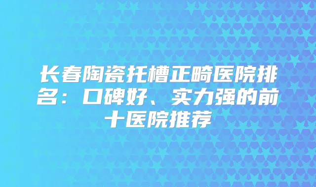 长春陶瓷托槽正畸医院排名：口碑好、实力强的前十医院推荐