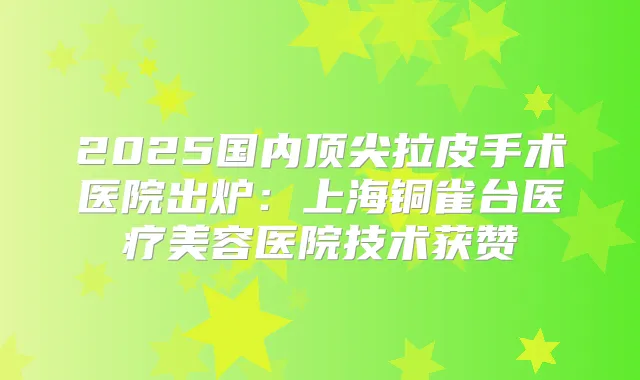 2025国内拉皮手术医院出炉：上海铜雀台医疗美容医院技术获赞