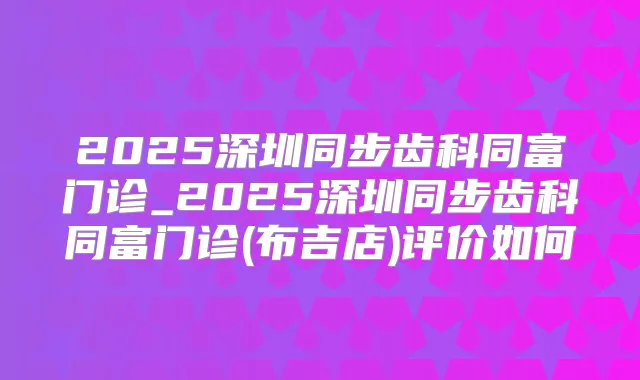 2025深圳同步齿科同富门诊_2025深圳同步齿科同富门诊(布吉店)评价如何