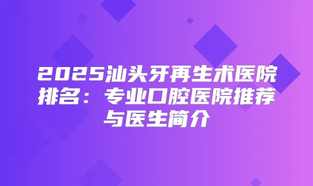 2025汕头牙再生术医院排名：专业口腔医院推荐与医生简介