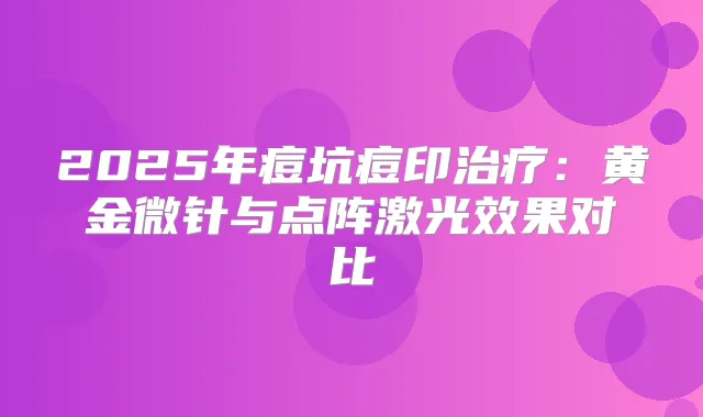 2025年痘坑痘印：黄金微针与点阵激光效果对比