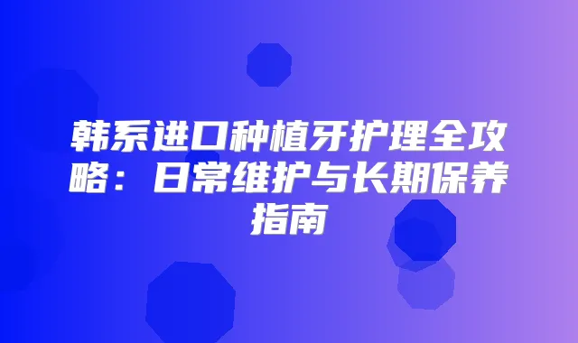 韩系进口种植牙护理全攻略：日常维护与长期保养指南