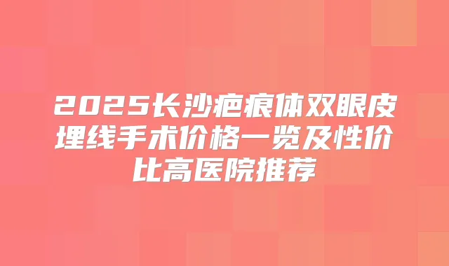 2025长沙疤痕体双眼皮埋线手术价格一览及性价比高医院推荐