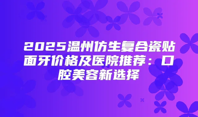 2025温州仿生复合瓷贴面牙价格及医院推荐：口腔美容新选择