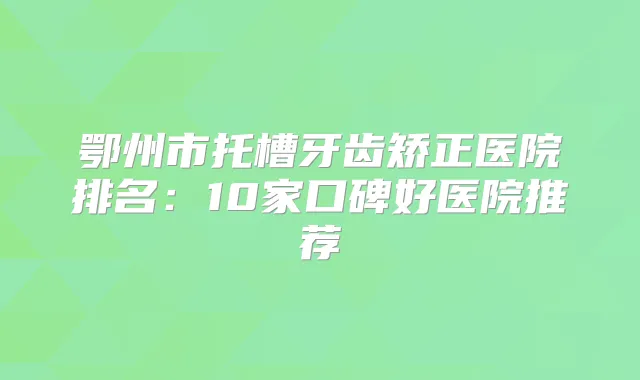 鄂州市托槽牙齿矫正医院排名:10家口碑好医院推荐