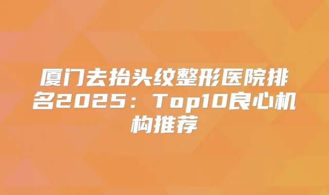 厦门去抬头纹整形医院排名2025：Top10良心机构推荐