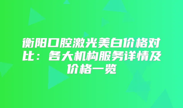 衡阳口腔激光美白价格对比：各大机构服务详情及价格一览
