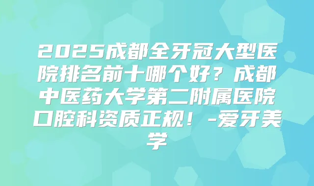 2025成都全牙冠大型医院排名前十哪个好？成都中医药大学第二附属医院口腔科资质正规！-爱牙美学