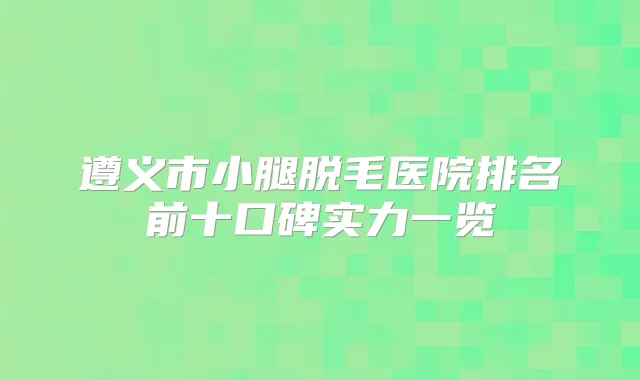 遵义市小腿脱毛医院排名前十口碑实力一览