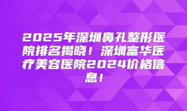 2025年深圳鼻孔整形医院排名揭晓！深圳富华医疗美容医院2024价格信息！