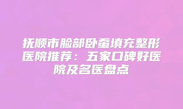 抚顺市脸部卧蚕填充整形医院推荐：五家口碑好医院及名医盘点