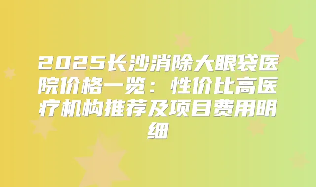 2025长沙消除大眼袋医院价格一览:性价比高医疗机构推荐及项目费用明细