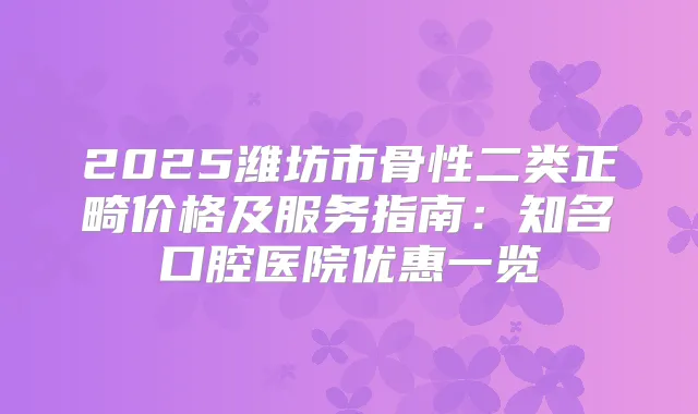 2025潍坊市骨性二类正畸价格及服务指南：知名口腔医院优惠一览