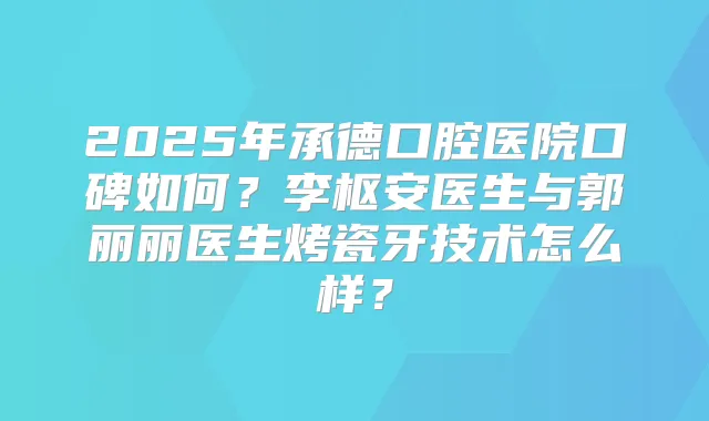 2025年承德口腔医院口碑如何？李枢安医生与郭丽丽医生烤瓷牙技术怎么样？