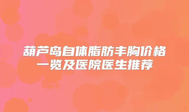 葫芦岛自体脂肪丰胸价格一览及医院医生推荐