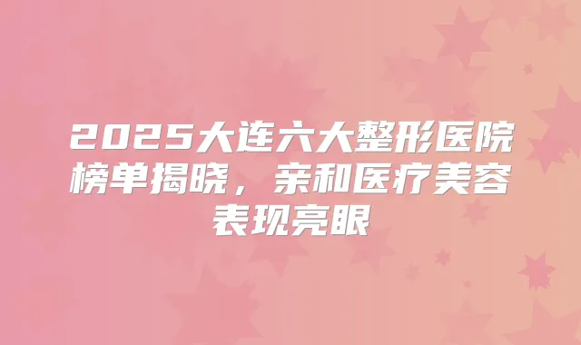 2025大连六大整形医院榜单揭晓,亲和医疗美容表现亮眼