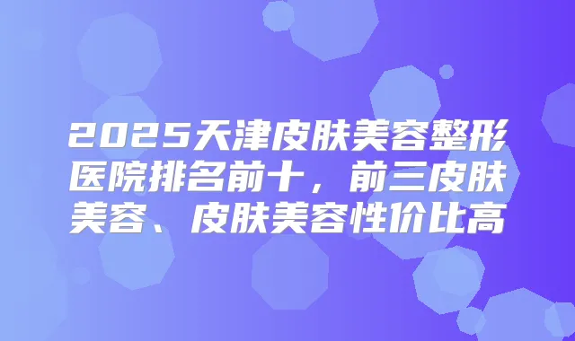2025天津皮肤美容整形医院排名前十,前三皮肤美容、皮肤美容性价比高