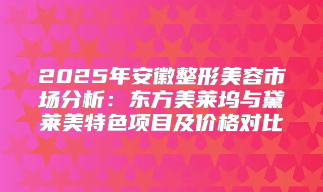 2025年安徽整形美容市场分析：东方美莱坞与黛莱美特色项目及价格对比
