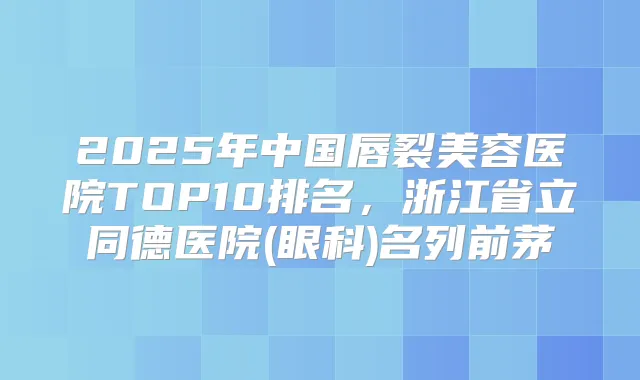 2025年中国唇裂美容医院TOP10排名，浙江省立同德医院(眼科)名列前茅