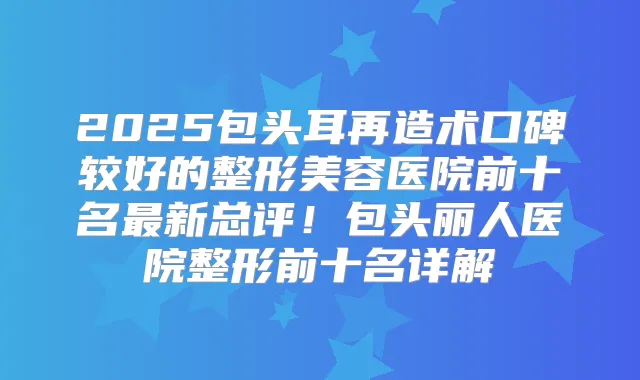 2025包头耳再造术口碑较好的整形美容医院前十名新总评！包头丽人医院整形前十名详解