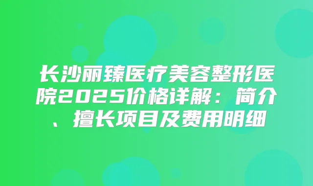 长沙丽臻医疗美容整形医院2025价格详解：简介、擅长项目及费用明细