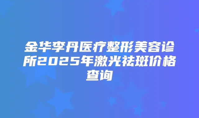 金华李丹医疗整形美容诊所2025年激光祛斑价格查询